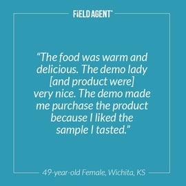 "The food was warm and delicious. The demo lady [and product were] very nice. The demo made me purchase the product because I liked the sample I tasted."  - 49 year old Female, Wichita, KS