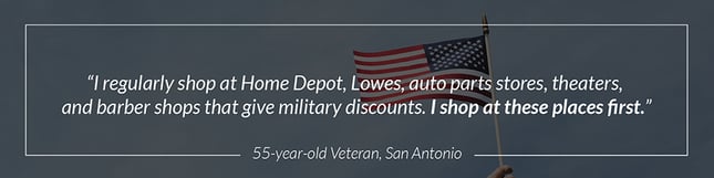 "I regularly shop at Home Depot, Lowes, auto parts stores, theaters, and barber shops that give military discounts. I shop at these places first." - 55 year-old Veteran, San Antonio 